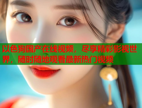 以色狗国产在线视频，尽享精彩影视世界，随时随地观看最新热门视频