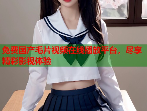 免费国产毛片视频在线播放平台，尽享精彩影视体验