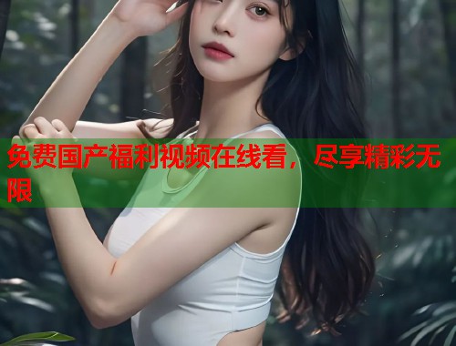 免费国产福利视频在线看,尽享精彩无限 免费国产福利视频在线看,尽享精彩无限