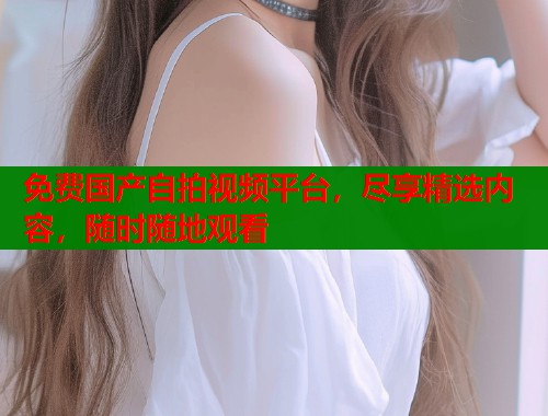 免费国产自拍视频平台，尽享精选内容，随时随地观看