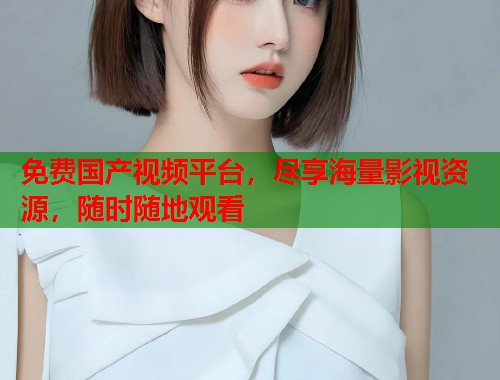 免费国产视频平台，尽享海量影视资源，随时随地观看