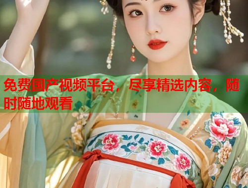 免费国产视频平台，尽享精选内容，随时随地观看