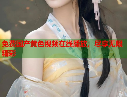 免费国产黄色视频在线播放，尽享无限精彩