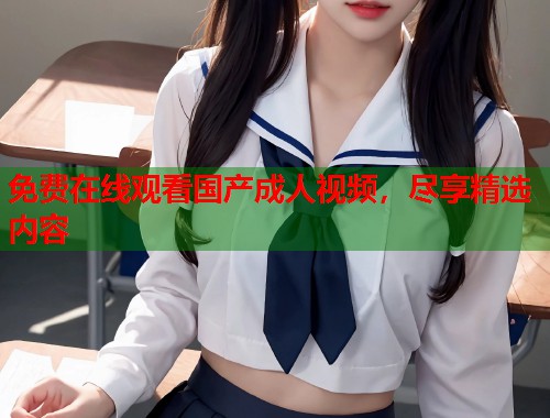 免费在线观看国产成人视频,尽享精选内容 免费在线观看国产成人视频,尽享精选内容