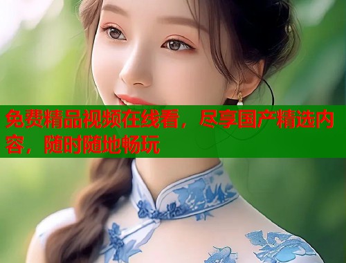 免费精品视频在线看，尽享国产精选内容，随时随地畅玩
