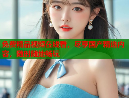 免费精品视频在线看，尽享国产精选内容，随时随地畅玩