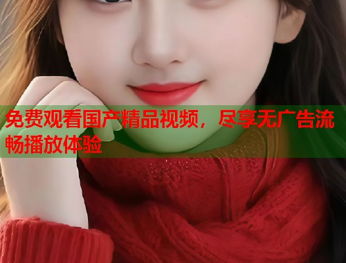 免费观看国产精品视频，尽享无广告流畅播放体验