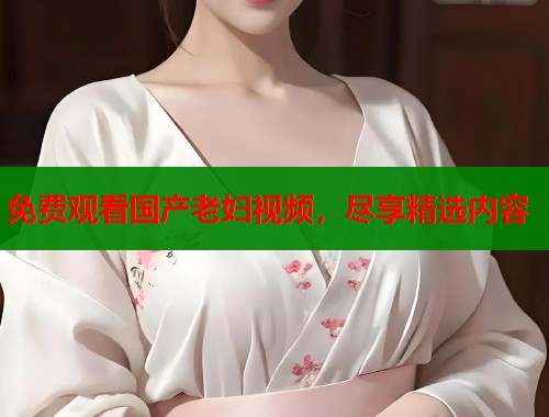 免费观看国产老妇视频，尽享精选内容