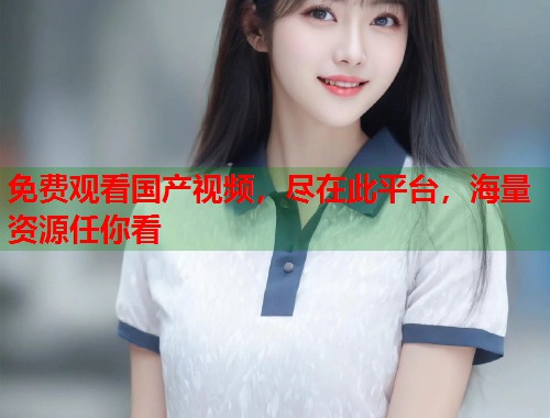 免费观看国产视频，尽在此平台，海量资源任你看
