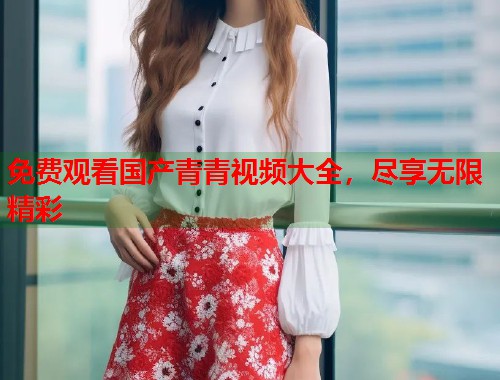 免费观看国产青青视频大全，尽享无限精彩