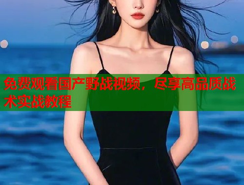 免费观看国产野战视频，尽享高品质战术实战教程