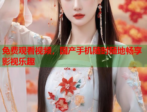 免费观看视频，国产手机随时随地畅享影视乐趣