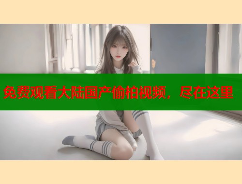 免费观看大陆国产偷柏视频，尽在这里