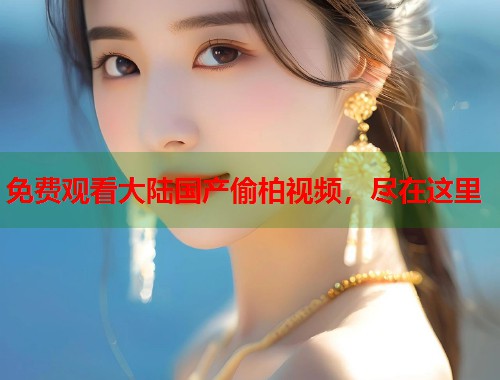 免费观看大陆国产偷柏视频，尽在这里