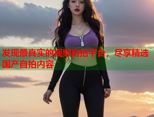 发现最真实的视频自拍平台，尽享精选国产自拍内容