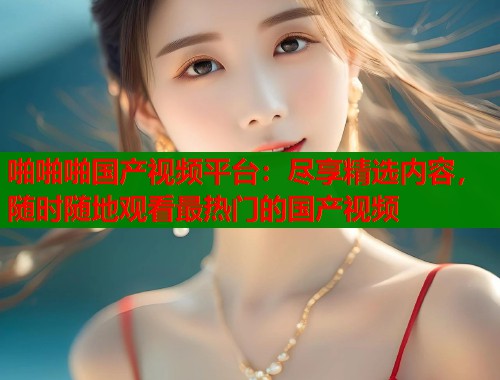 啪啪啪国产视频平台：尽享精选内容，随时随地观看最热门的国产视频