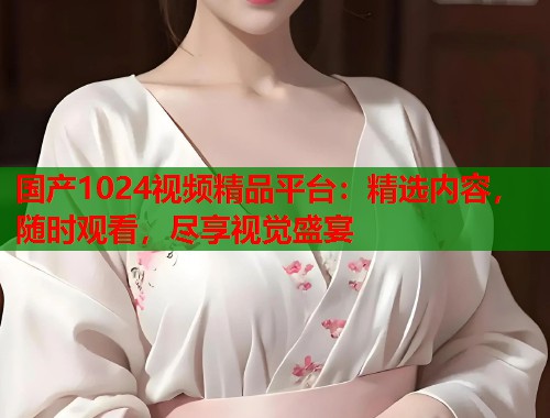 国产1024视频精品平台：精选内容，随时观看，尽享视觉盛宴