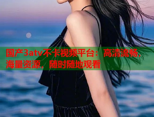 国产3atv不卡视频平台：高清流畅，海量资源，随时随地观看