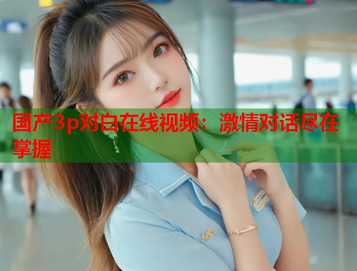 国产3p对白在线视频：激情对话尽在掌握