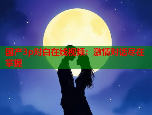 国产3p对白在线视频：激情对话尽在掌握