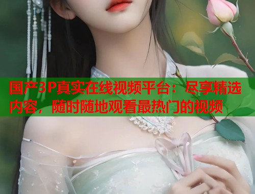 国产3P真实在线视频平台：尽享精选内容，随时随地观看最热门的视频