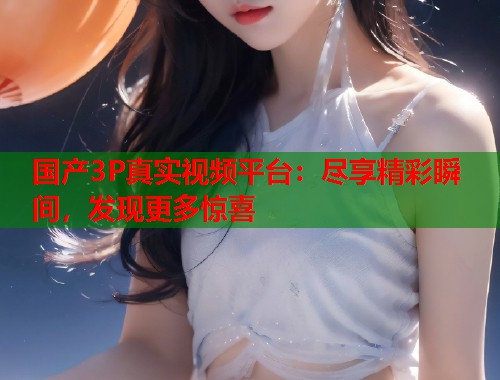 国产3P真实视频平台：尽享精彩瞬间，发现更多惊喜