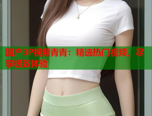 国产3P视频青青：精选热门视频，尽享极致体验