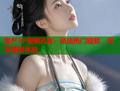 国产3P视频青青：精选热门视频，尽享极致体验