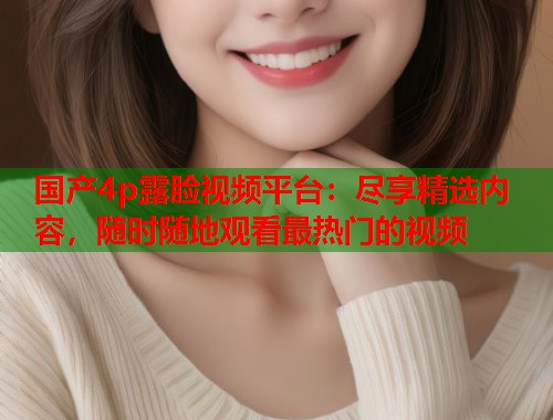 国产4p露脸视频平台：尽享精选内容，随时随地观看最热门的视频