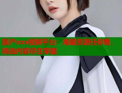 国产xxx视频平台：海量资源任你看，精选内容尽在掌握