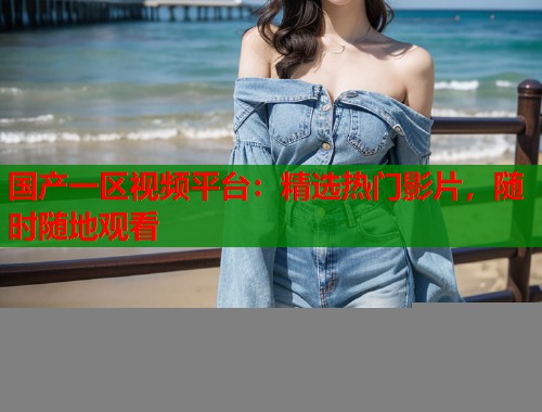 国产一区视频平台：精选热门影片，随时随地观看