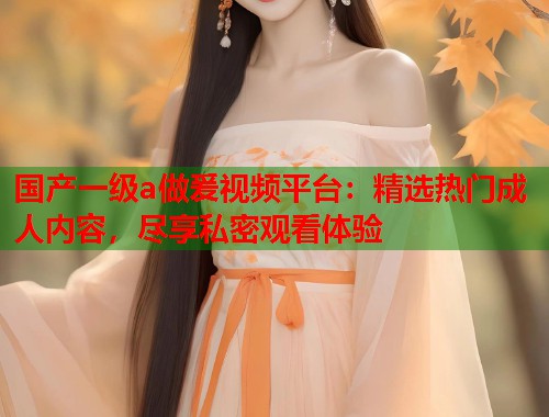 国产一级a做爰视频平台：精选热门成人内容，尽享私密观看体验