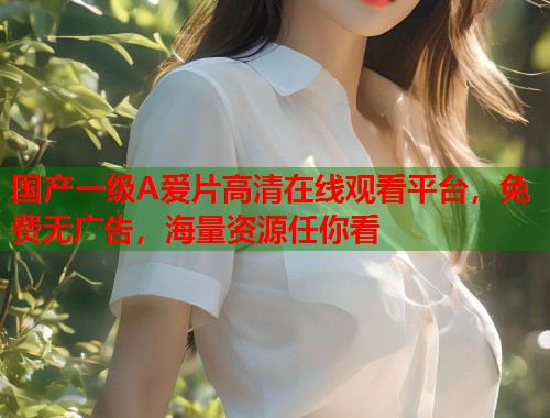 国产一级A爱片高清在线观看平台，免费无广告，海量资源任你看