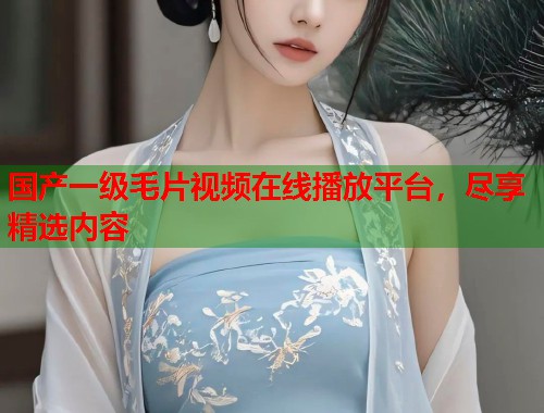 国产一级毛片视频在线播放平台，尽享精选内容
