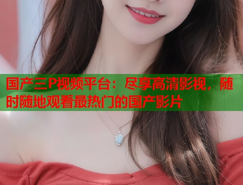 国产三P视频平台：尽享高清影视，随时随地观看最热门的国产影片