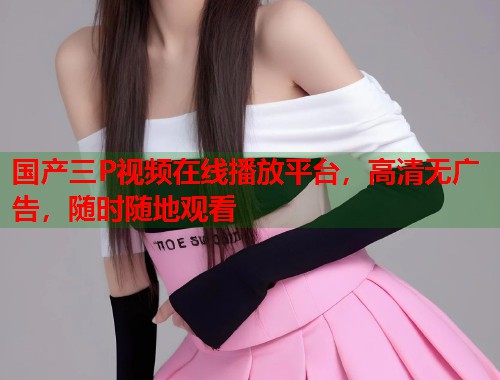 国产三P视频在线播放平台，高清无广告，随时随地观看