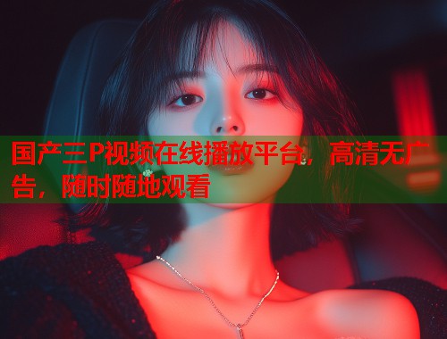 国产三P视频在线播放平台,高清无广告,随时随地观看 国产三P视频在线播放平台,高清无广告,随时随地观看