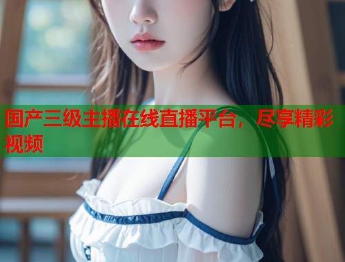 国产三级主播在线直播平台，尽享精彩视频