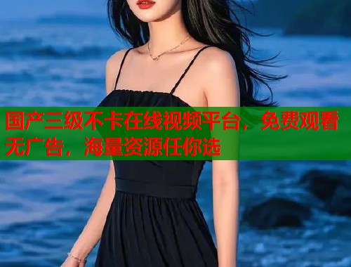 国产三级不卡在线视频平台，免费观看无广告，海量资源任你选