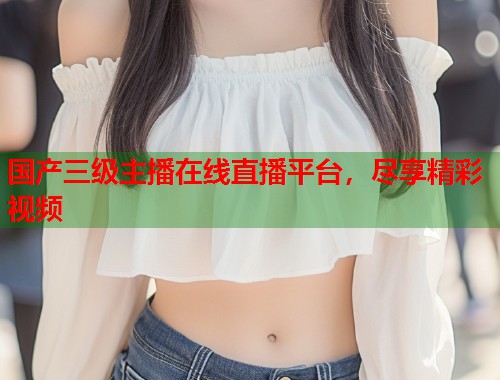 国产三级主播在线直播平台，尽享精彩视频