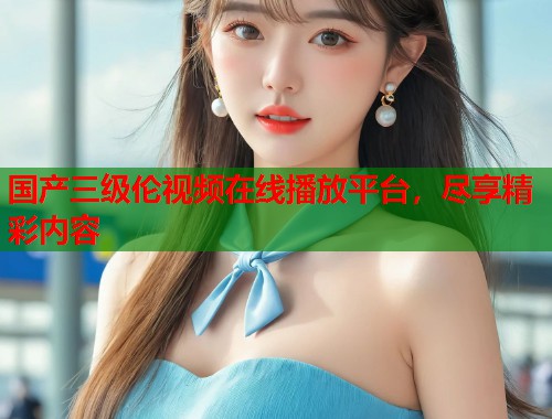 国产三级伦视频在线播放平台，尽享精彩内容