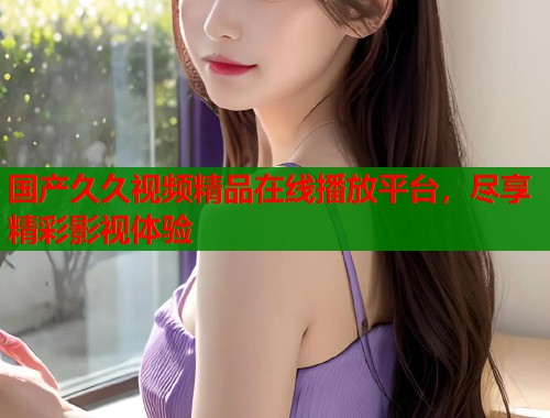 国产久久视频精品在线播放平台，尽享精彩影视体验
