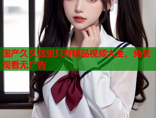 国产久久这里只有精品视频大全，免费观看无广告