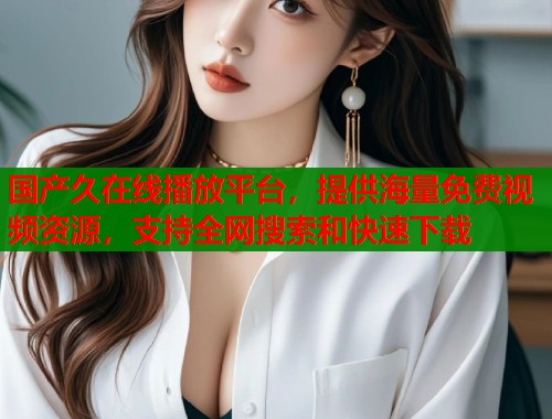 国产久在线播放平台，提供海量免费视频资源，支持全网搜索和快速下载