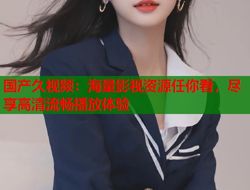 国产久视频：海量影视资源任你看，尽享高清流畅播放体验