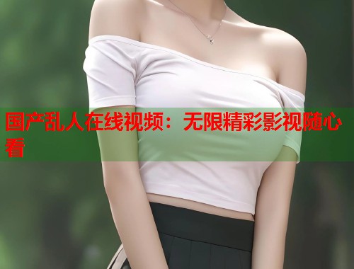 国产乱人在线视频：无限精彩影视随心看