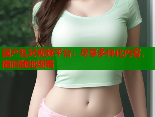 国产乱对视频平台：尽享多样化内容，随时随地观看
