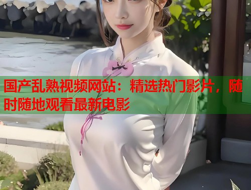 国产乱熟视频网站：精选热门影片，随时随地观看最新电影