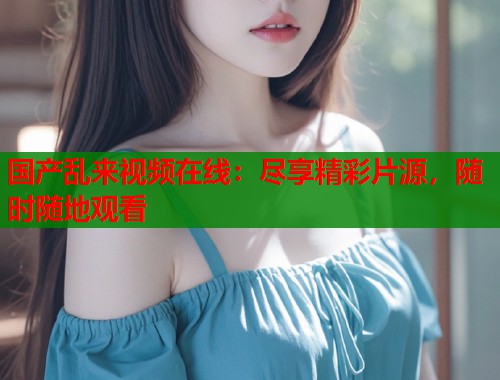 国产乱来视频在线：尽享精彩片源，随时随地观看