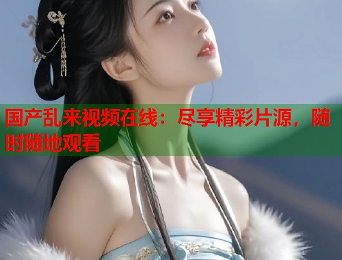 国产乱来视频在线：尽享精彩片源，随时随地观看